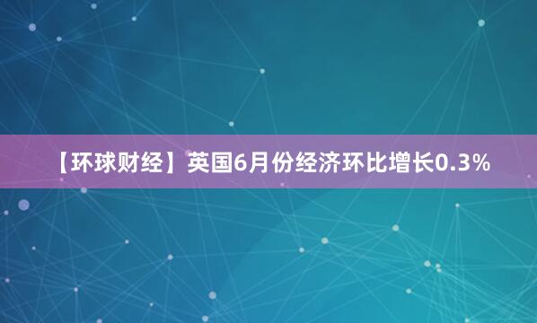 【环球财经】英国6月份经济环比增长0.3%