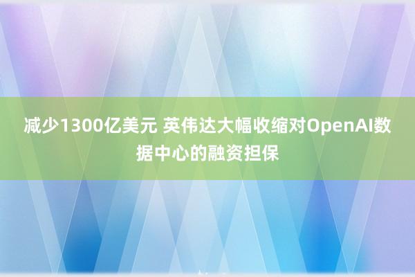 减少1300亿美元 英伟达大幅收缩对OpenAI数据中心的融资担保