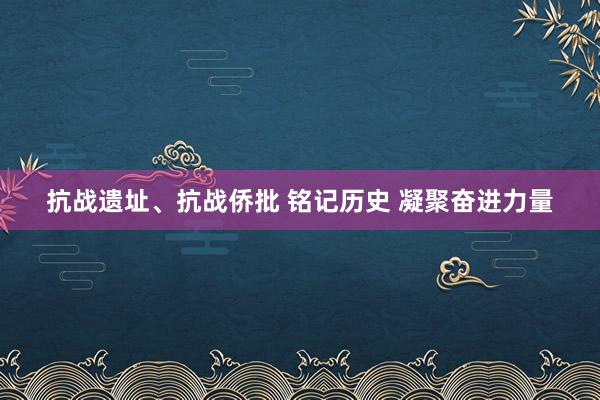 抗战遗址、抗战侨批 铭记历史 凝聚奋进力量