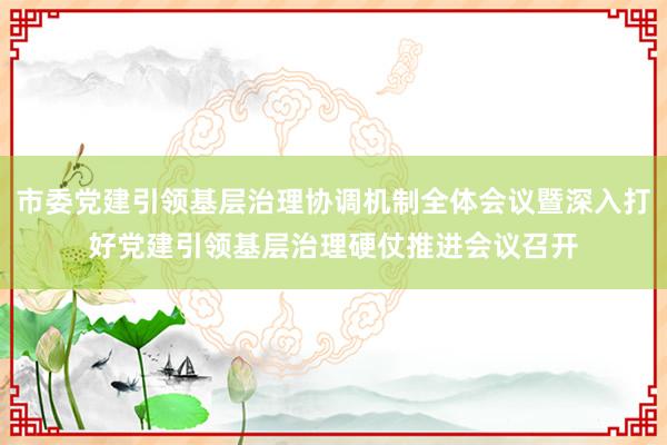 市委党建引领基层治理协调机制全体会议暨深入打好党建引领基层治理硬仗推进会议召开