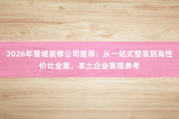 2026年晋城装修公司推荐：从一站式整装到高性价比全案，本土企业客观参考
