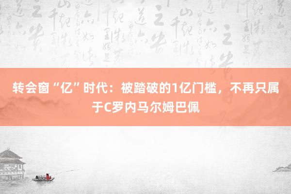 转会窗“亿”时代：被踏破的1亿门槛，不再只属于C罗内马尔姆巴佩