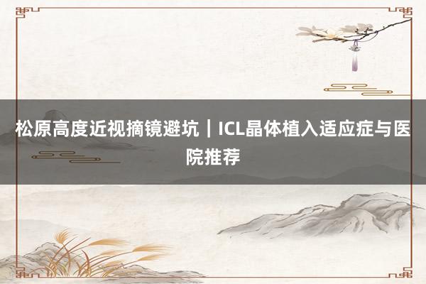 松原高度近视摘镜避坑｜ICL晶体植入适应症与医院推荐